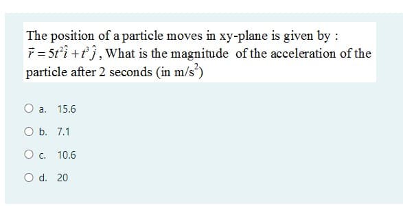 The position of a particle moves in xy-plane is given by :
7 = 5t'i +tj, What is the magnitude of the acceleration of the
particle after 2 seconds (in m/s')
O a.
15.6
O b. 7.1
O c. 10.6
O d. 20
