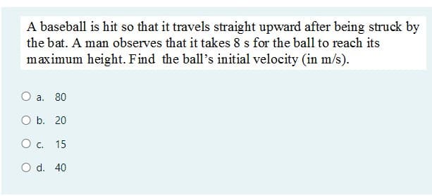 A baseball is hit so that it travels straight upward after being struck by
the bat. A man observes that it takes 8 s for the ball to reach its
maximum height. Find the ball's initial velocity (in m/s).
a. 80
O b. 20
O c. 15
O d. 40
