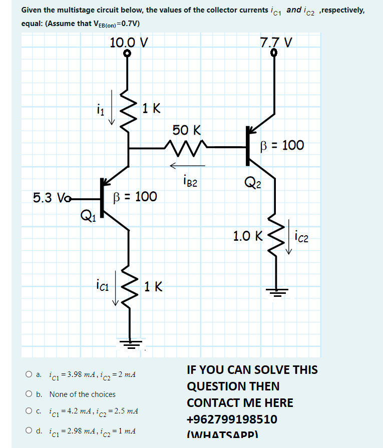 Given the multistage circuit below, the values of the collector currents ic1 and ic2 respectively,
equal: (Assume that VEB(on) =0.7V)
10.0 V
7.7 V
i
1 K
50 K
B = 100
Q2
B = 100
QI
5.3 Vo
1.0 К
ic2
ici
1 K
IF YOU CAN SOLVE THIS
O a. ic = 3.98 mA, ic =2 mA
QUESTION THEN
O b. None of the choices
CONTACT ME HERE
O . ic = 4.2 mA, ic = 2.5 mA
+962799198510
O d. ic = 2.98 mA, ic =1 mA
ΗΔΤSΔΡP)
