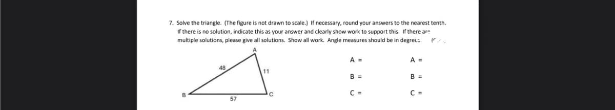 7. Solve the triangle. (The figure is not drawn to scale.) If necessary, round your answers to the nearest tenth.
If there is no solution, indicate this as your answer and clearly show work to support this. If there are
multiple solutions, please give all solutions. Show all work. Angle measures should be in degrecs.
A =
A =
48
11
B =
B =
B
C
C =
C =
57