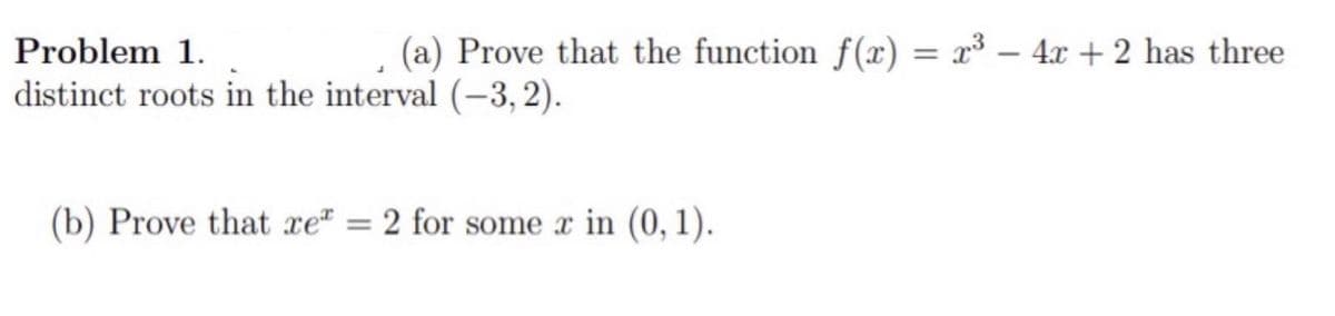 Problem 1.
(a) Prove that the function f(x) = x³ – 4x + 2 has three
distinct roots in the interval (-3, 2).
(b) Prove that xe" = 2 for some x in (0, 1).
