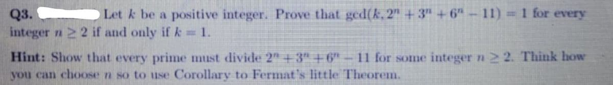 Let k be a positive integer. Prove that ged(k, 2" +3" +6"
11) 1 for every
Q3.
integer n 2 2 if and only if k =1.
%3D
Hint: Show that every prime must divide 2" +3" +6" - 1 for some integer n 2 2. Think how
you can choose n so to use Corollary to Fermat's little Theorem.
