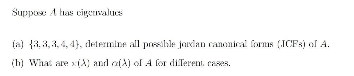 Suppose A has eigenvalues
(a) {3,3, 3, 4, 4}, determine all possible jordan canonical forms (JCFS) of A.
(b) What are 7(A) and a(A) of A for different cases.
