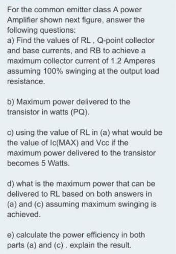 For the common emitter class A power
Amplifier shown next figure, answer the
following questions:
a) Find the values of RL, Q-point collector
and base currents, and RB to achieve a
maximum collector current of 1.2 Amperes
assuming 100% swinging at the output load
resistance.
b) Maximum power delivered to the
transistor in watts (PQ).
c) using the value of RL in (a) what would be
the value of Ic(MAX) and Vcc if the
maximum power delivered to the transistor
becomes 5 Watts.
d) what is the maximum power that can be
delivered to RL based on both answers in
(a) and (c) assuming maximum swinging is
achieved.
e) calculate the power efficiency in both
parts (a) and (c). explain the result.
