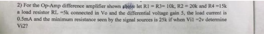 2) For the Op-Amp difference amplifier shown aBoe let R1 R3-10k, R2 20k and R4 =15k
a load resistor RL -5k connected in Vo and the differential voltage gain 5, the load current is
0.5mA and the minimum resistance seen by the signal sources is 25k if when Vil-2v determine
Vi2?
