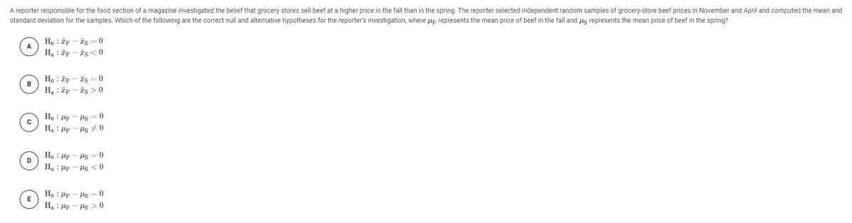 A reporter responsible for the food section of a magazine investigated the belief that grocery stores sell beef at a higher price in the fall than in the spring. The reporter selected independent random samples of grocery-store beef prices in November and April and computed the mean and
standard deviation for the samples. Which of the following are the correct null and alternative hypotheses for the reporter's investigation, where up represents the mean price of beef in the fall and us represents the mean price of beef in the spring?
Ho : Tp - īs = 0
Ha : īp - is < 0
H, : ēp - is = 0
B
Ha : ēp - is > 0
Ho : Hp - Hs
Ha : Hp - Hs #0
Ho : Hp - Hs = 0
Ha : Hp - Hs <0
D
Ho : Hp - Hs =0
E
Ha : HF - Hs > 0
