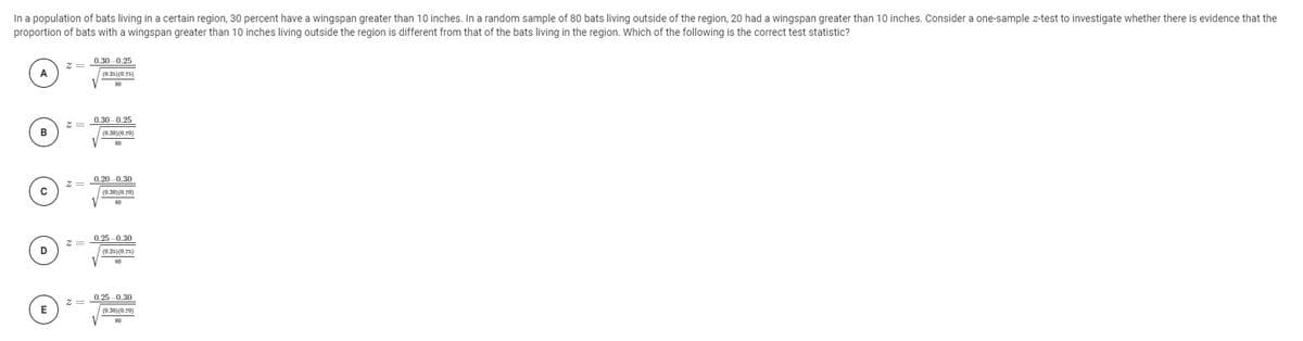 In a population of bats living in a certain region, 30 percent have a wingspan greater than 10 inches. In a random sample of 80 bats living outside of the region, 20 had a wingspan greater than 10 inches. Consider a one-sample z-test to investigate whether there is evidence that the
proportion of bats with a wingspan greater than 10 inches living outside the region is different from that of the bats living in the region. Which of the following is the correct test statistic?
0.30-0.25
A
(0.25)(0.75)
0.30 0.25
2 =
(0.30)(0.70)
0.20 0.30
(0.30) (0.70)
0.25 0.30
D
(0.25) (0.75)
0.25 0.30
E
(0.30)(0.70)
80
