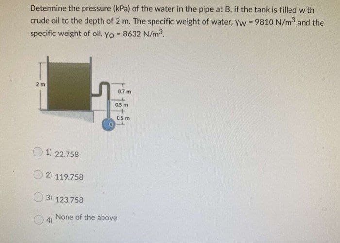 Determine the pressure (kPa) of the water in the pipe at B, if the tank is filled with
crude oil to the depth of 2 m. The specific weight of water, yyw = 9810 N/m3 and the
specific weight of oil, Yo = 8632 N/m3.
!!
2 m
0.7 m
0.5 m
0.5 m
O 1) 22.758
2) 119.758
3) 123.758
None of the above
4)
