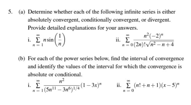 5. (a) Determine whether each of the following infinite series is either
absolutely convergent, conditionally convergent, or divergent.
Provide detailed explanations for your answers.
n²(-2)"
00
i. Σ nsin
n = 1
ii. E
n=0 (2n)!/n2 – n+4
(b) For each of the power series below, find the interval of convergence
and identify the values of the interval for which the convergence is
absolute or conditional.
n?
i. Σ
ii. E (n!+n+1)(x- 5)"
n = 0
n=1 (5n" – 3nº)1/4 (1– 3x)"
n=1(5n"
-
