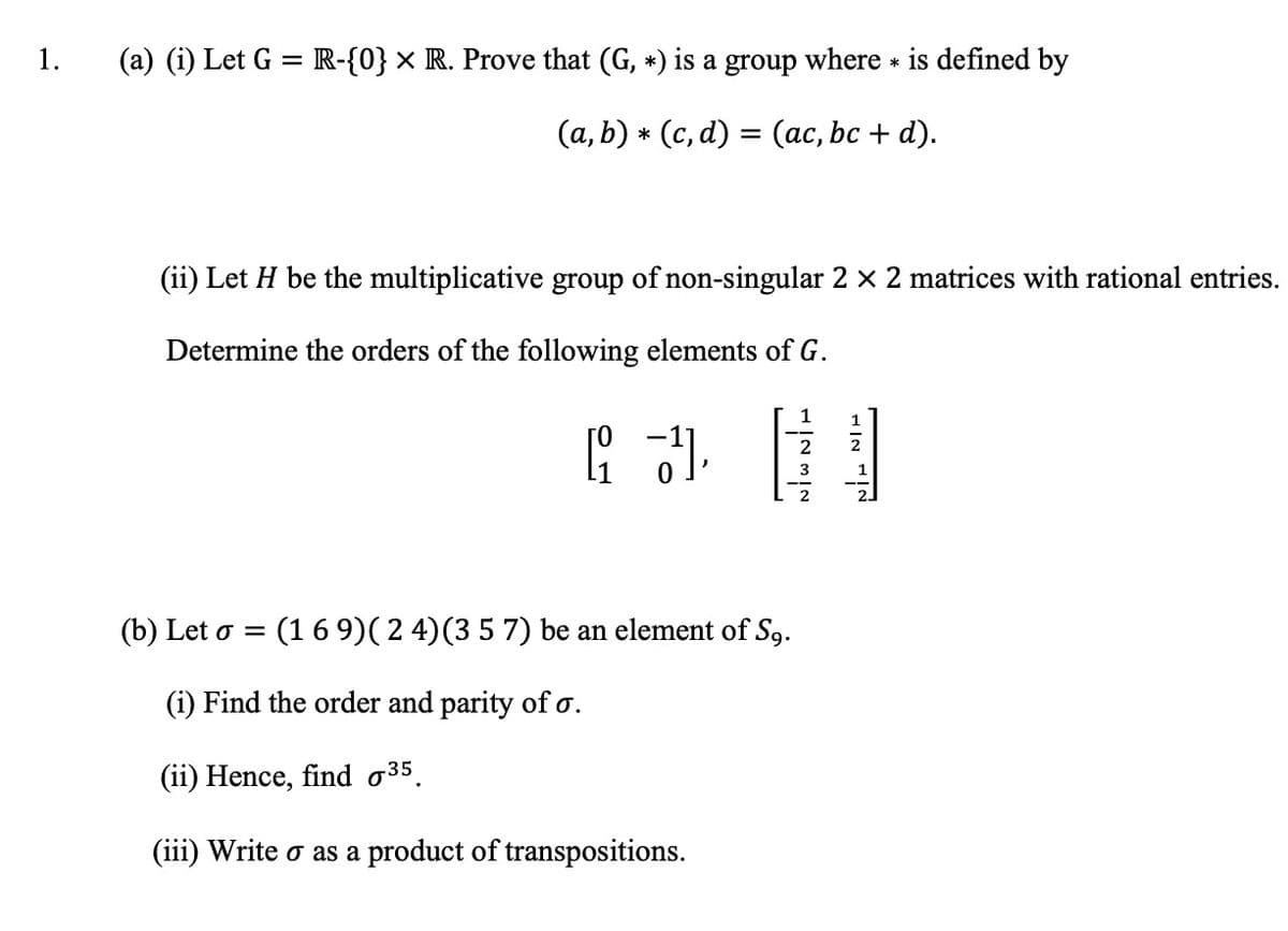 1.
(a) (i) Let G = R-{0} × R. Prove that (G, *) is a group where * is defined by
(a, b) * (c, d) = (ac, bc + d).
(ii) Let H be the multiplicative group of non-singular 2 x 2 matrices with rational entries.
Determine the orders of the following elements of G.
1
1
2
(b) Let o = (1 6 9)( 2 4)(3 5 7) be an element of S9.
(i) Find the order and parity of o.
(ii) Hence, find o35.
(iii) Write o as a product of transpositions.
