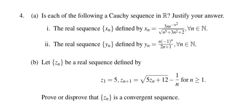 4. (a) Is each of the following a Cauchy sequence in R? Justify your answer.
i. The real sequence {xn} defined by xn =
3ne
Vn5+3n2+2'
Jn E N.
ii. The real sequence {yn} defined by yn =
n(-1)" Vn E N.
(b) Let {z,} be a real sequence defined by
1
z1 = 5, zn+1 = V5zn + 12 - for n > 1.
n
Prove or disprove that {zn} is a convergent sequence.
