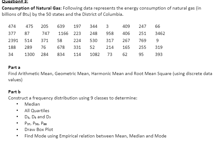 Question# 3:
Consumption of Natural Gas: Following data represents the energy consumption of natural gas (in
billions of Btu) by the 50 states and the District of Columbia.
474
475
205
639
197
344
3
409
247
66
377
87
747
1166 223
248
958
406
251
3462
2391
514
371
58
224
530
317
267
769
9
188
289
76
678
331
52
214
165
255
319
34
1300
284
834
114
1082
73
62
95
393
Part a
Find Arithmetic Mean, Geometric Mean, Harmonic Mean and Root Mean Square (using discrete data
values)
Part b
Construct a frequency distribution using 9 classes to determine:
Median
All Quartiles
D3, Ds and D7
P37, Pso, Pss
Draw Box Plot
Find Mode using Empirical relation between Mean, Median and Mode
