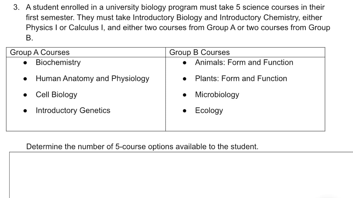 3. A student enrolled in a university biology program must take 5 science courses in their
first semester. They must take Introductory Biology and Introductory Chemistry, either
Physics I or Calculus I, and either two courses from Group A or two courses from Group
B.
Group A Courses
Group B Courses
Animals: Form and Function
Human Anatomy and Physiology
Plants: Form and Function
Cell Biology
• Microbiology
Introductory Genetics
Ecology
Determine the number of 5-course options available to the student.
● Biochemistry