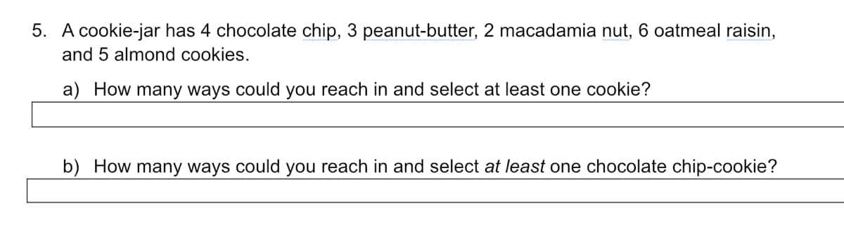 5. A cookie-jar has 4 chocolate chip, 3 peanut-butter, 2 macadamia nut, 6 oatmeal raisin,
and 5 almond cookies.
a) How many ways could you reach in and select at least one cookie?
b) How many ways could you reach in and select at least one chocolate chip-cookie?