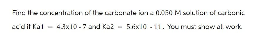 Find the concentration of the carbonate ion a 0.050 M solution of carbonic
acid if Ka1 = 4.3x10 -7 and Ka2 = 5.6x10 - 11. You must show all work.