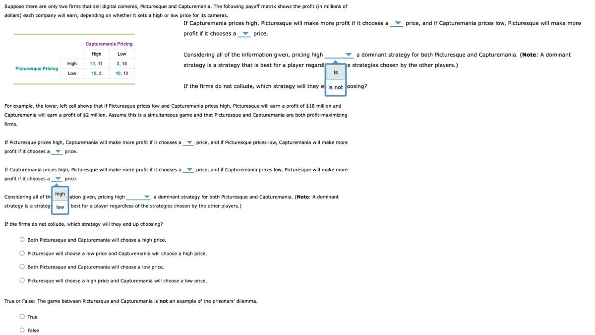 Suppose there are only two firms that sell digital cameras, Picturesque and Capturemania. The following payoff matrix shows the profit (in millions of
dollars) each company will earn, depending on whether it sets a high or low price for its cameras.
Picturesque Pricing
firms.
High
Low
If Picturesque prices high, Capturemania will make more profit if it chooses a
profit if it chooses a
high
Considering all of the
strategy is a strateg low
Capturemania Pricing
Low
High
11, 11
18, 2
2, 18
10, 10
For example, the lower, left cell shows that if Picturesque prices low and Capturemania prices high, Picturesque will earn a profit of $18 million and
Capturemania will earn a profit of $2 million. Assume this is a simultaneous game and that Picturesque and Capturemania are both profit-maximizing
price.
If Capturemania prices high, Picturesque will make more profit if it chooses a
profit if it chooses a price.
True
If Capturemania prices high, Picturesque will make more profit if it chooses a
profit if it chooses a price.
If the firms do not collude, which strategy will they end up choosing?
O False
Considering all of the information given, pricing high
strategy is a strategy that is best for a player regardl
If the firms do not collude, which strategy will they e is not oosing?
is
price, and if Picturesque prices low, Capturemania will make more
ation given, pricing high
best for a player regardless of the strategies chosen by the other players.)
a dominant strategy for both Picturesque and Capturemania. (Note: A dominant
O Both Picturesque and Capturemania will choose a high price.
O Picturesque will choose a low price and Capturemania will choose a high price.
Both Picturesque and Capturemania will choose a low price.
price, and if Capturemania prices low, Picturesque will make more
Picturesque will choose a high price and Capturemania will choose a low price.
True or False: The game between Picturesque and Capturemania is not an example of the prisoners' dilemma.
a dominant strategy for both Picturesque and Capturemania. (Note: A dominant
e strategies chosen by the other players.)
price, and if Capturemania prices low, Picturesque will make more