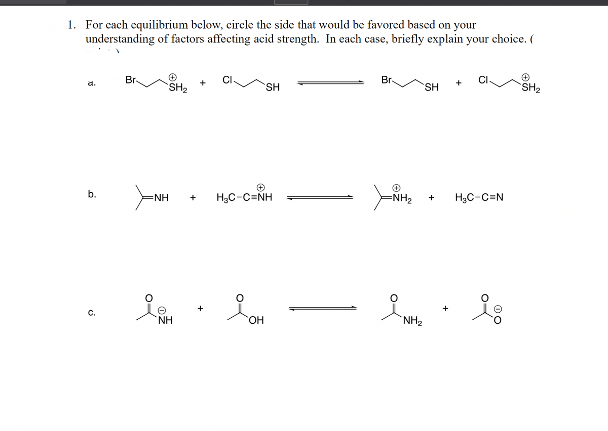 1. For each equilibrium below, circle the side that would be favored based on your
understanding of factors affecting acid strength. In each case, briefly explain your choice. (
d.
b.
C.
Br
(+)
SH₂
+
CI
SH
NH + H3C-C=NH
i . ioH
ΝΗ
OH
Br
SH
-NH₂ +
NH₂
+
+
CI
H3C-C=N
lo
SH₂