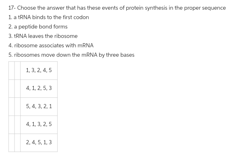 17- Choose the answer that has these events of protein synthesis in the proper sequence
1. a tRNA binds to the first codon
2. a peptide bond forms
3. tRNA leaves the ribosome
4. ribosome associates with mRNA
5. ribosomes move down the mRNA by three bases
1, 3, 2, 4, 5
4, 1, 2, 5, 3
5, 4, 3, 2, 1
4, 1, 3, 2, 5
2, 4, 5, 1, 3