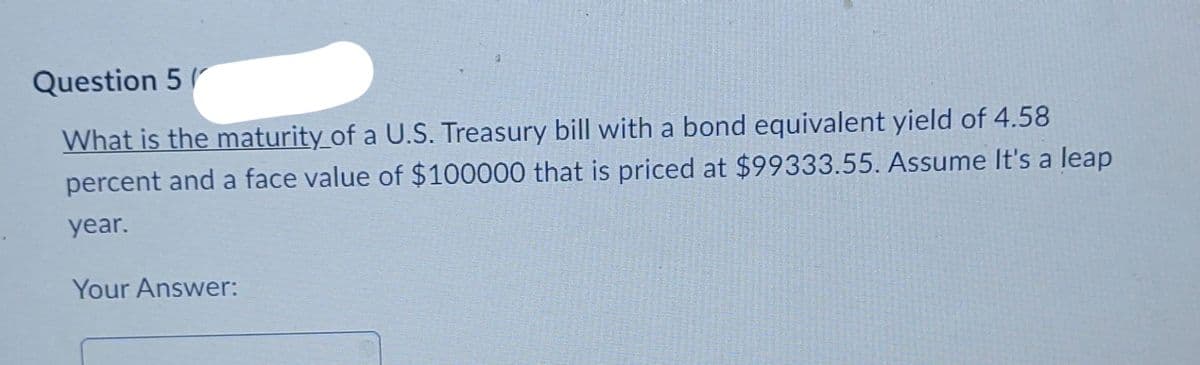 Question 5
What is the maturity of a U.S. Treasury bill with a bond equivalent yield of 4.58
percent and a face value of $100000 that is priced at $99333.55. Assume It's a leap
year.
Your Answer: