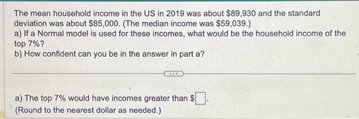 The mean household income in the US in 2019 was about $89,930 and the standard
deviation was about $85,000. (The median income was $59,039.)
a) If a Normal model is used for these incomes, what would be the household income of the
top 7%?
b) How confident can you be in the answer in part a?
a) The top 7% would have incomes greater than $
(Round to the nearest dollar as needed.)