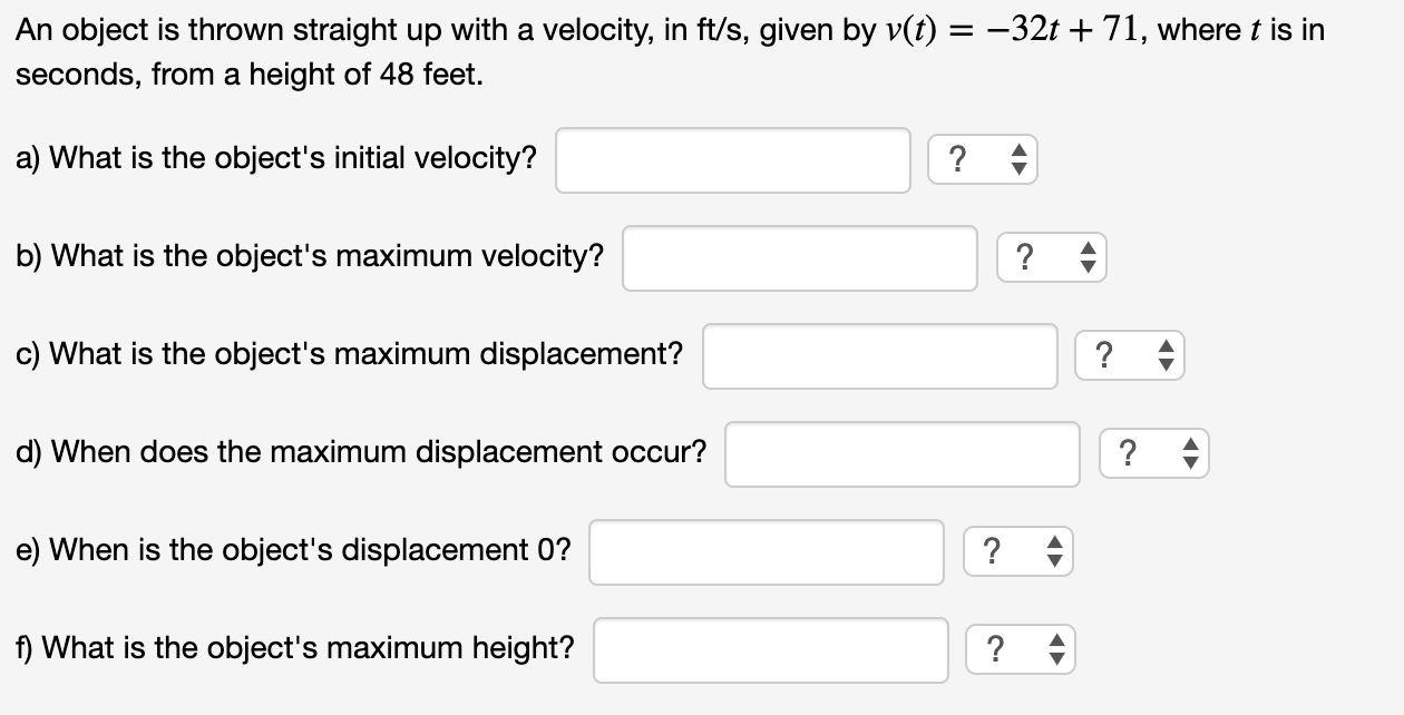 An object is thrown straight up with a velocity, in ft/s, given by v(t) = -32t + 71, where t is
seconds, from a height of 48 feet.
a) What is the object's initial velocity?
? +
b) What is the object's maximum velocity?
c) What is the object's maximum displacement?
?
d) When does the maximum displacement occur?
?
e) When is the object's displacement 0?
