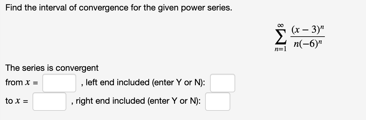 #### Finding the Interval of Convergence

The power series given is:

\[ \sum_{n=1}^{\infty} \frac{(x-3)^n}{n(-6)^n} \]

To determine the interval of convergence for this power series, follow the steps below:

1. **Determine the radius of convergence (R):**
   - Apply the Ratio Test or Root Test to determine the value of \(R\).

2. **Identify the interval of convergence:**
   - Determine the open interval and then check the endpoints for convergence.

**Series Convergence:**

The series is convergent:
- From \( x = \) [Input the left endpoint value here], left end included (enter Y or N): [Input Y or N]
- To \( x = \) [Input the right endpoint value here], right end included (enter Y or N): [Input Y or N]