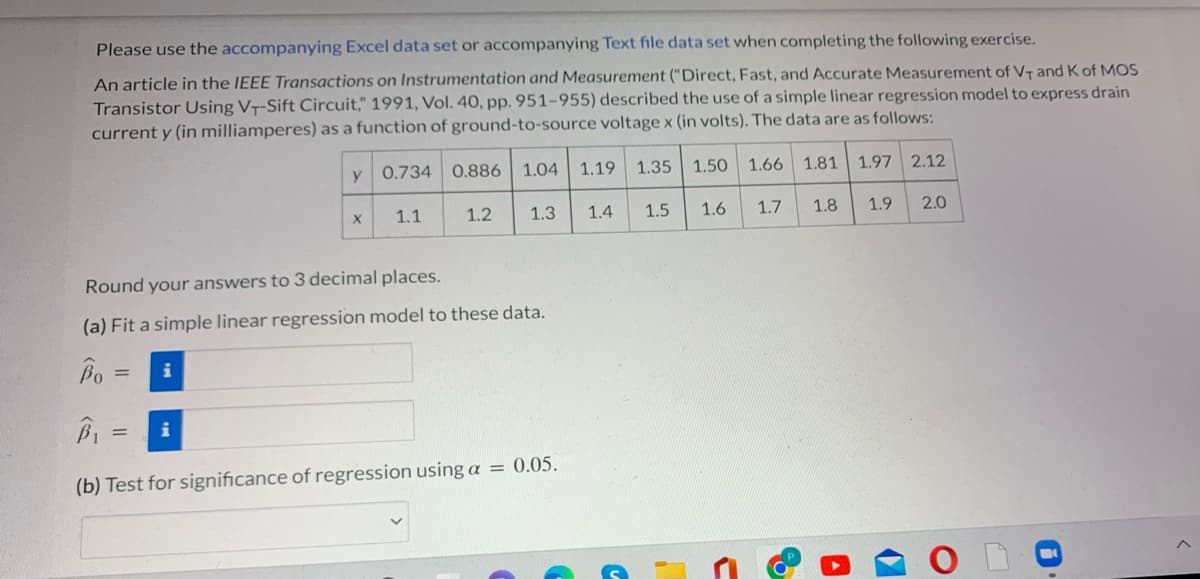 Please use the accompanying Excel data set or accompanying Text file data set when completing the following exercise.
An article in the IEEE Transactions on Instrumentation and Measurement ("Direct, Fast, and Accurate Measurement of VT and Kof MOS
Transistor Using VT-Sift Circuit," 1991, Vol. 40, pp. 951-955) described the use of a simple linear regression model to express drain
current y (in milliamperes) as a function of ground-to-source voltage x (in volts). The data are as follows:
y 0.734
0.886 1.04
1.19 1.35
1.50 1.66
1.81
1.97 2.12
1.1
1.2
1.3
1.4
1.5
1.6
1.7
1.8
1.9
2.0
Round your answers to 3 decimal places.
(a) Fit a simple linear regression model to these data.
Bo
i
%3D
i
(b) Test for significance of regression using a = 0.05.
