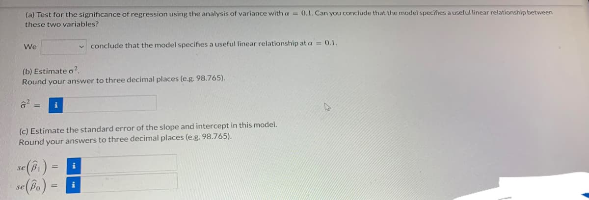 (a) Test for the significance of regression using the analysis of variance with a = 0.1.Can you conclude that the model specifies a useful linear relationship between
these two variables?
We
conclude that the model specifies a useful linear relationship at a = 0.1.
(b) Estimate o².
Round your answer to three decimal places (e.g. 98.765).
i
(c) Estimate the standard error of the slope and intercept in this model.
Round your answers to three decimal places (e.g. 98.765).
se (i)
se(bo)
%3D
i
