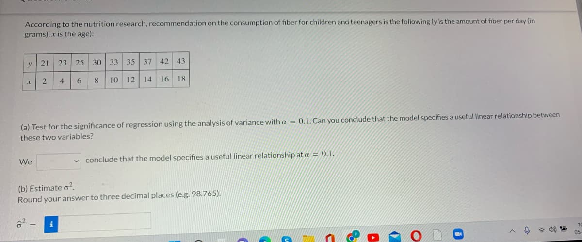 According to the nutrition research, recommendation on the consumption of fiber for children and teenagers is the following (y is the amount of fiber per day (in
grams), x is the age):
21
23 25 30 33 35 37 42
43
y
4
8
10
12 14
16
18
(a) Test for the significance of regression using the analysis of variance with a = 0.1. Can you conclude that the model specifies a useful linear relationship between
these two variables?
We
conclude that the model specifies a useful linear relationship at a = 0.1.
(b) Estimate o².
Round your answer to three decimal places (e.g. 98.765).
i
* 4)
05-
