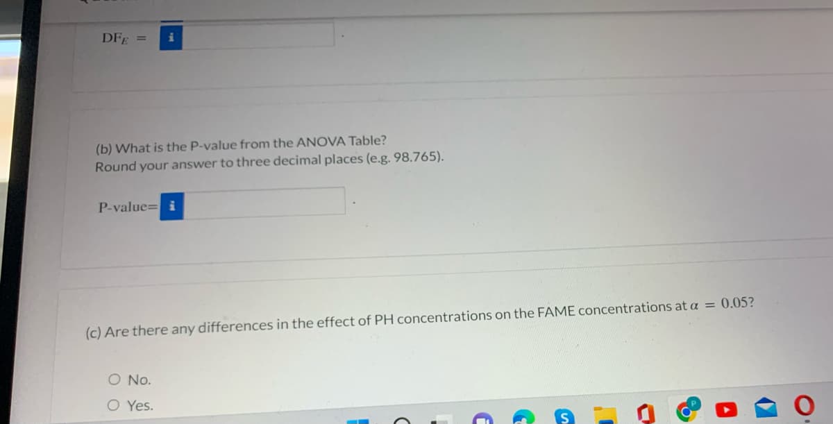 DFE =
i
(b) What is the P-value from the ANOVA Table?
Round your answer to three decimal places (e.g. 98.765).
P-value= i
(c) Are there any differences in the effect of PH concentrations on the FAME concentrations at a = 0.05?
O No.
O Yes.
