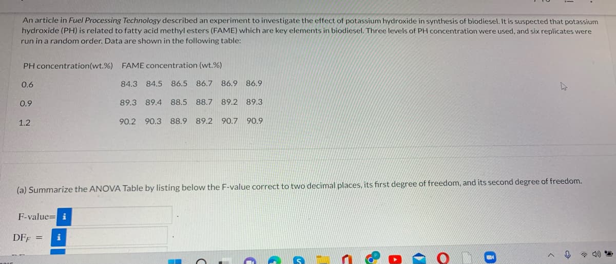 An article in Fuel Processing Technology described an experiment to investigate the effect of potassium hydroxide in synthesis of biodiesel. It is suspected that potassium
hydroxide (PH) is related to fatty acid methyl esters (FAME) which are key elements in biodiesel. Three levels of PH concentration were used, and six replicates were
run in a random order. Data are shown in the following table:
PH concentration(wt.%) FAME concentration (wt.%)
0.6
84.3
84.5
86.5 86.7
86.9 86.9
0.9
89.3 89.4 88.5
88.7 89.2 89.3
1.2
90.2 90.3 88.9
89.2 90.7 90.9
(a) Summarize the ANOVA Table by listing below the F-value correct to two decimal places, its first degree of freedom, and its second degree of freedom.
F-value= i
DFF =
i
