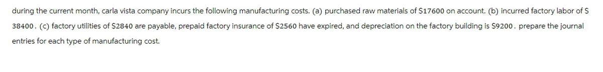 during the current month, carla vista company incurs the following manufacturing costs. (a) purchased raw materials of $17600 on account. (b) incurred factory labor of $
38400. (C) factory utilities of $2840 are payable, prepaid factory insurance of $2560 have expired, and depreciation on the factory building is $9200. prepare the journal
entries for each type of manufacturing cost.