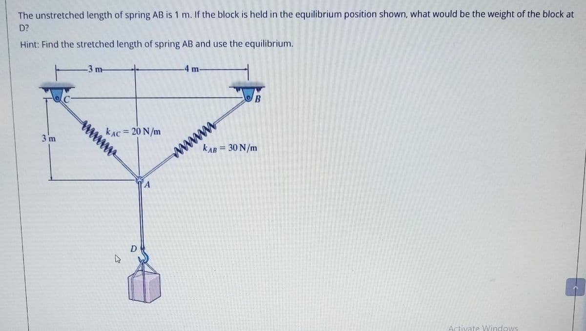 The unstretched length of spring AB is 1 m. If the block is held in the equilibrium position shown, what would be the weight of the block at
D?
Hint: Find the stretched length of spring AB and use the equilibrium.
-4 m-
-3 m-
wwww
kAC = 20 N/m
3 m
kAB = 30 N/m
YA
Artivate Windows
