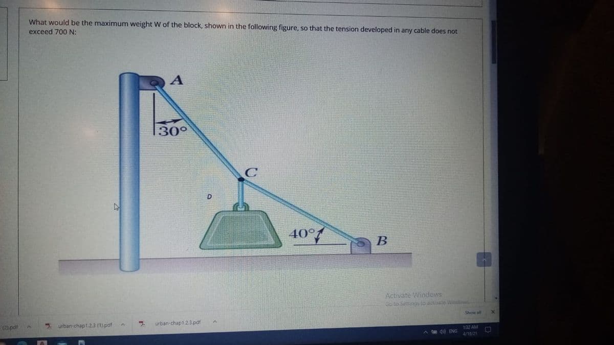 What would be the maximum weight W of the block, shown in the following figure, so that the tension developed in any cable does not
exceed 700 N:
30°
40°/
В
Activate Windows
G to Setinas lo activate Wdoud
Shew ll
urban-chap1.2.3.pdf
urban-chap1.2.3 (1) pdf
132 AM
ipd(2):
A d0 ENG
4/18/21
