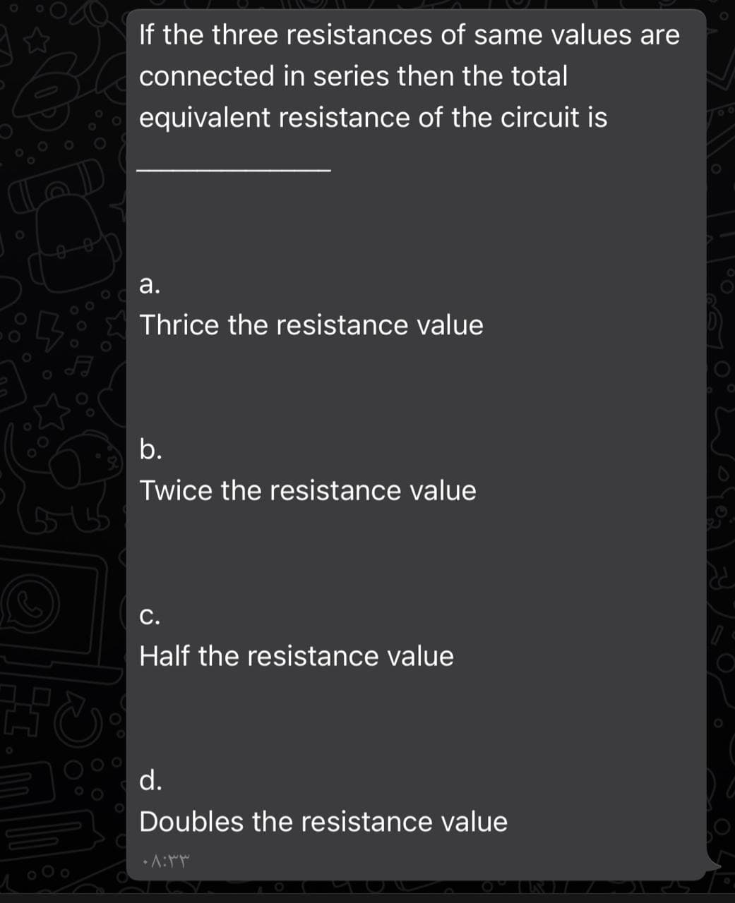 If the three resistances of same values are
connected in series then the total
equivalent resistance of the circuit is
а.
Thrice the resistance value
b.
Twice the resistance value
С.
Half the resistance value
d.
Doubles the resistance value
•A:
o O o
