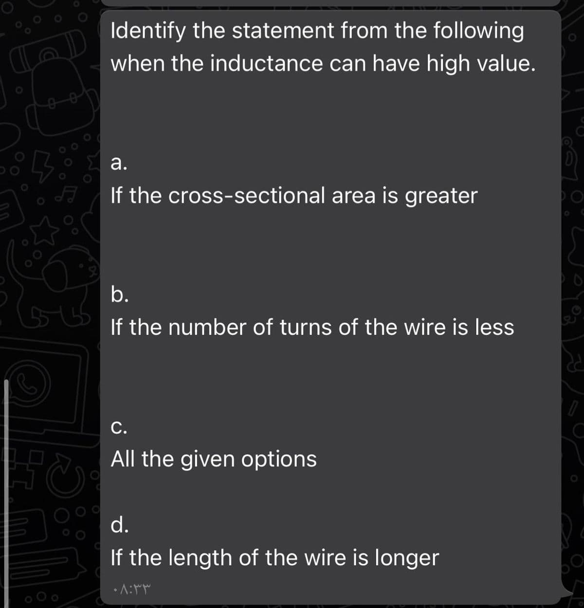 Identify the statement from the following
when the inductance can have high value.
E a.
If the cross-sectional area is greater
b.
If the number of turns of the wire is less
С.
All the given options
d.
If the length of the wire is longer
•A:
