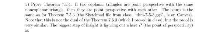 5) Prove Theorem 7.5.4: If two coplanar triangles are point perspective with the same
noncoplanar triangle, then they are point perspective with each other. The setup is the
same as for Theorem 7.5.3 (the Sketchpad file from class, "thm-7-5-3.gsp", is on Canvas).
Note that this is not the dual of the Theorem 7.5.3 (which I proved in class), but the proof is
very similar. The biggest step of insight is figuring out where P (the point of perspectivity)
is.