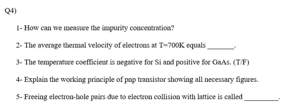 Q4)
1- How can we measure the impurity concentration?
2- The average thermal velocity of electrons at T=700K equals
3- The temperature coefficient is negative for Si and positive for GaAs. (T/F)
4- Explain the working principle of pnp transistor showing all necessary figures.
5- Freeing electron-hole pairs due to electron collision with lattice is called
