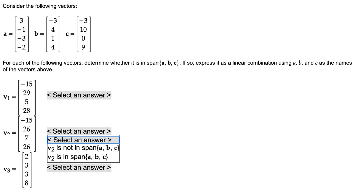 Consider the following vectors:
a =
V1
V2 =
3
-1
V3 =
-2
-15
29
5
28
-15
26
7
26
For each of the following vectors, determine whether it is in span{a, b, c}. If so, express it as a linear combination using a, b, and c as the names
of the vectors above.
233
-3
4
8
4
=
-3
10
9
< Select an answer >
< Select an answer
< Select an answer >
v2 is not in span{a, b, c}|
is in span{a, b, c}
V2
< Select an answer >