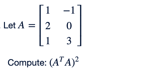 The image presents a mathematical problem involving matrices. It defines a matrix \( A \) and asks to compute \((A^T A)^2\).

**Matrix Definition:**

\[
A = \begin{bmatrix} 1 & -1 \\ 2 & 0 \\ 1 & 3 \end{bmatrix}
\]

**Problem:**

Compute the expression \((A^T A)^2\).

This involves the following steps:
1. Calculate the transpose of matrix \( A \), denoted as \( A^T \).
2. Multiply matrix \( A^T \) by matrix \( A \).
3. Calculate the square of the resulting matrix from step 2.