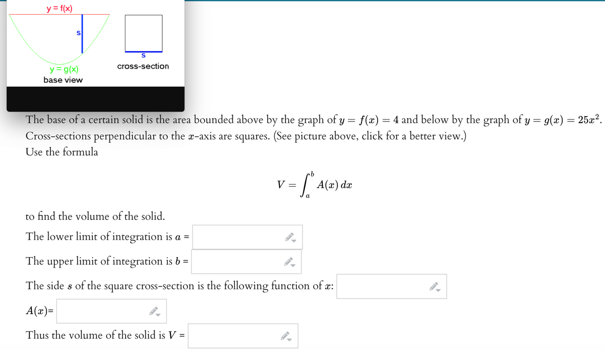 y = f(x)
S
y = g(x)
base view
S
cross-section
The base of a certain solid is the area bounded above by the graph of y = f(x) = 4 and below by the graph of y = g(x) = 25x².
Cross-sections perpendicular to the x-axis are squares. (See picture above, click for a better view.)
Use the formula
b
= [² ²
a
-
V
v
to find the volume of the solid.
The lower limit of integration is a =
The upper limit of integration is b =
The sides of the square cross-section is the following function of x:
A(x)=
Thus the volume of the solid is V =
←
←
I-
A(x) dx
▲