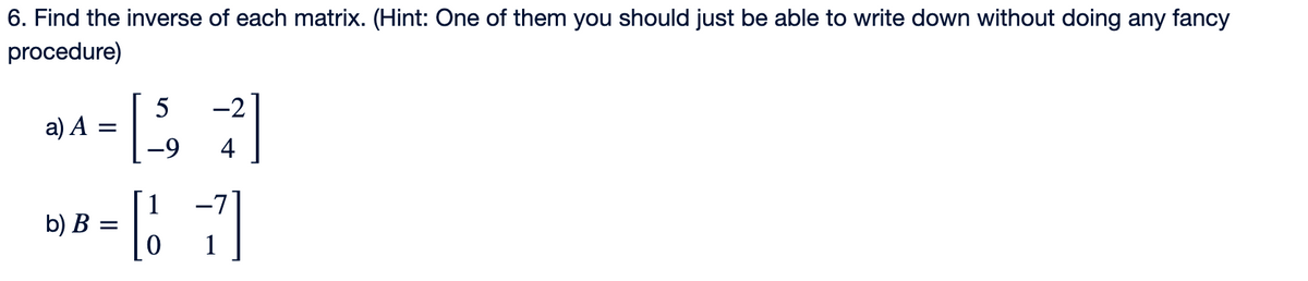 6. Find the inverse of each matrix. (Hint: One of them you should just be able to write down without doing any fancy
procedure)
a) A =
b) B
=
-2
[57]
-9
4
1
[7]
귀