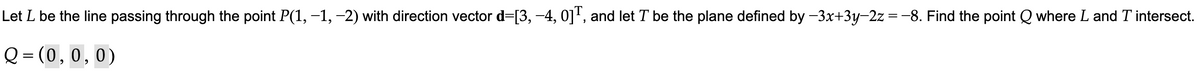 Let L be the line passing through the point P(1, −1, −2) with direction vector d=[3, −4, 0]T, and let T be the plane defined by −3x+3y-2z = -8. Find the point Q where L and T intersect.
Q=(0, 0, 0)