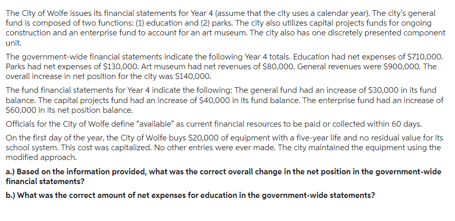 The City of Wolfe issues its financial statements for Year 4 (assume that the city uses a calendar year). The city's general
fund is composed of two functions: (1) education and (2) parks. The city also utilizes capital projects funds for ongoing
construction and an enterprise fund to account for an art museum. The city also has one discretely presented component
unit.
The government-wide financial statements indicate the following Year 4 totals. Education had net expenses of $710,000.
Parks had net expenses of $130,000. Art museum had net revenues of $80,000. General revenues were $900,000. The
overall increase in net position for the city was $140,000.
The fund financial statements for Year 4 indicate the following: The general fund had an increase of $30,000 in its fund
balance. The capital projects fund had an increase of $40,000 in its fund balance. The enterprise fund had an increase of
$60,000 in its net position balance.
Officials for the City of Wolfe define "available" as current financial resources to be paid or collected within 60 days.
On the first day of the year, the City of Wolfe buys $20,000 of equipment with a five-year life and no residual value for its
school system. This cost was capitalized. No other entries were ever made. The city maintained the equipment using the
modified approach.
a.) Based on the information provided, what was the correct overall change in the net position in the government-wide
financial statements?
b.) What was the correct amount of net expenses for education in the government-wide statements?