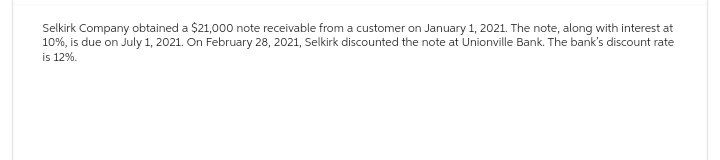 Selkirk Company obtained a $21,000 note receivable from a customer on January 1, 2021. The note, along with interest at
10%, is due on July 1, 2021. On February 28, 2021, Selkirk discounted the note at Unionville Bank. The bank's discount rate
is 12%.