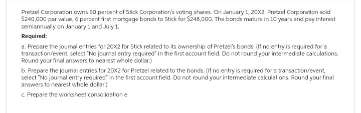 Pretzel Corporation owns 60 percent of Stick Corporation's voting shares. On January 1, 20X2, Pretzel Corporation sold
$240,000 par value, 6 percent first mortgage bonds to Stick for $248,000. The bonds mature in 10 years and pay interest
semiannually on January 1 and July 1.
Required:
a. Prepare the journal entries for 20X2 for Stick related to its ownership of Pretzel's bonds. (If no entry is required for a
transaction/event, select "No journal entry required" in the first account field. Do not round your intermediate calculations.
Round your final answers to nearest whole dollar.)
b. Prepare the journal entries for 20X2 for Pretzel related to the bonds. (If no entry is required for a transaction/event,
select "No journal entry required in the first account field. Do not round your intermediate calculations. Round your final
answers to nearest whole dollar.)
c. Prepare the worksheet consolidation e