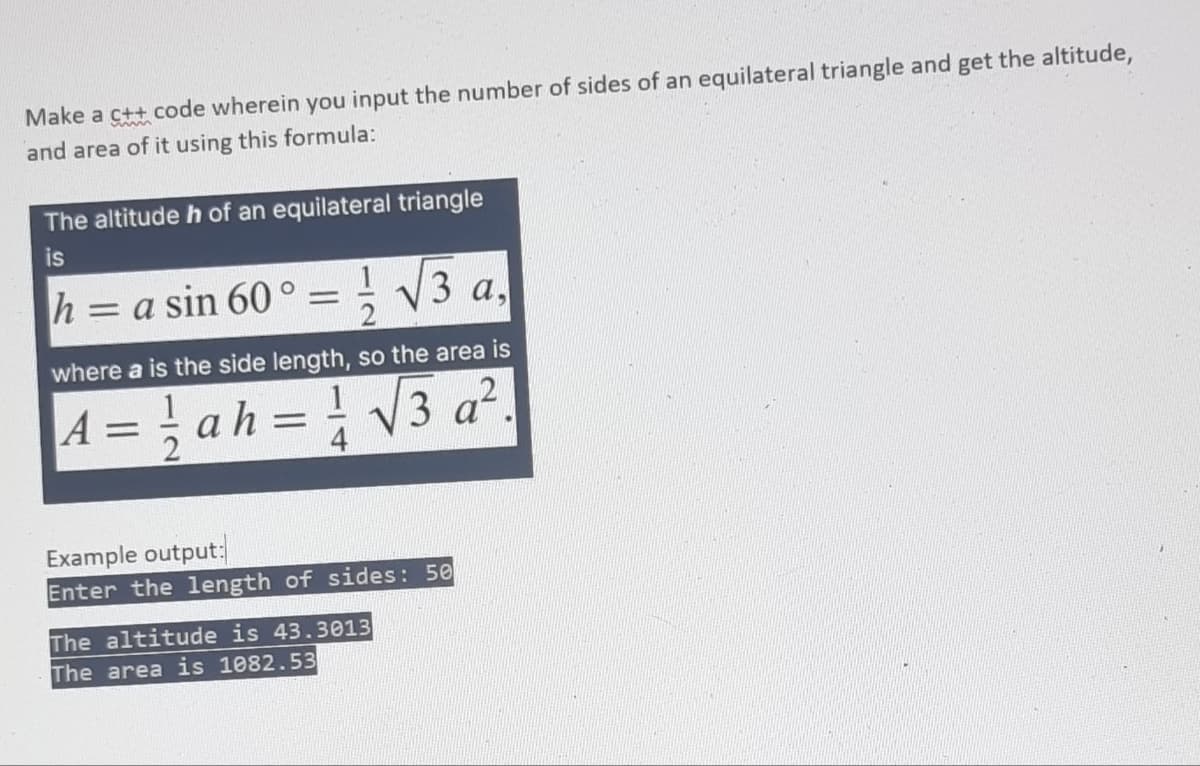 Make a c++ code wherein you input the number of sides of an equilateral triangle and get the altitude,
and area of it using this formula:
The altitude h of an equilateral triangle
is
h = a sin 60° = V3 a
%3D
where a is the side length, so the area is
= { ah= V3 a².
1
Example output:
Enter the length of sides: 50
The altitude is 43.3013
The area is 1082.53
