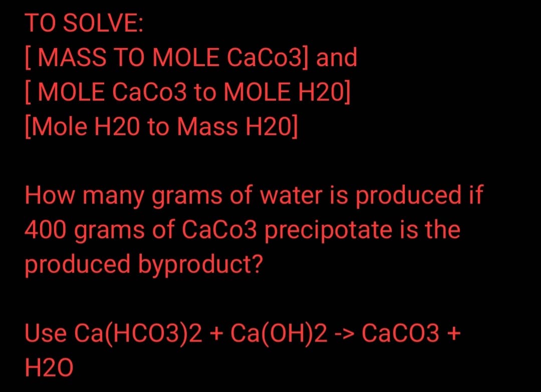 TO SOLVE:
[MASS TO MOLE CaCo3] and
MOLE CaCo3 to MOLE H20]
[Mole H20 to Mass H20]
How many grams of water is produced if
400 grams of CaCo3 precipotate is the
produced byproduct?
Use Ca(HCO3)2 + Ca(OH)2 -> CaCO3 +
H20