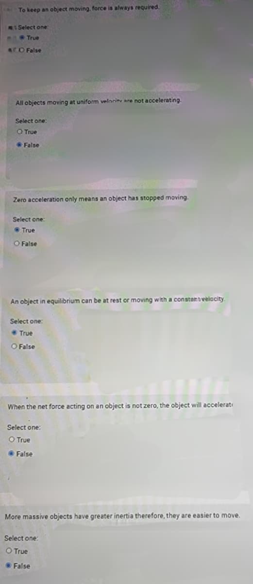 To keep an object moving, force is always required.
A Select one:
True
ATO False
All objects moving at uniform velocity are not accelerating.
Select one:
O True
- False
Zero acceleration only means an object has stopped moving.
Select one:
True
O False
An object in equilibrium can be at rest or moving with a constantvelocity.
Select one:
True
O False
When the net force acting on an object is not zero, the object will accelerat
Select one:
O True
False
More massive objects have greater inertia therefore, they are easier to move.
Select one:
O True
● False
