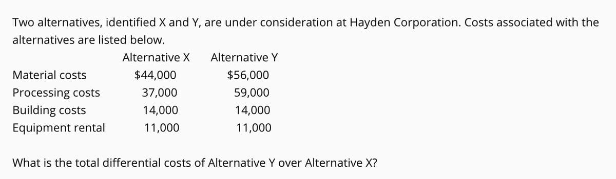 Two alternatives, identified X and Y, are under consideration at Hayden Corporation. Costs associated with the
alternatives are listed below.
Alternative X
Alternative Y
Material costs
$44,000
$56,000
Processing costs
Building costs
37,000
59,000
14,000
14,000
Equipment rental
11,000
11,000
What is the total differential costs of Alternative Y over Alternative X?
